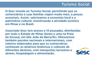 Turismo Social
O Sesc investe no Turismo Social, permitindo que os
comerciários e suas famílias viajem muito mais, a preços
acessíveis. Assim, valorizamos a economia local e o
patrimônio cultural, incentivando a atividade turística
em Minas e no Brasil.
Associado Sesc tem acesso a 13 pousadas, distribuídas
por todo o Estado de Minas Gerais e uma na Praia
de Grussaí, em São João da Barra/RJ. Oferecemos
também pacotes nacionais e internacionais, com
roteiros elaborados para que os comerciários
conheçam os atrativos históricos e culturais de
diferentes destinos, com transportes terrestres e
aéreos, hospedagem e alimentação.

 