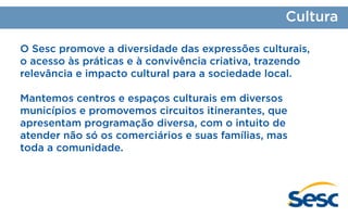 Cultura
O Sesc promove a diversidade das expressões culturais,
o acesso às práticas e à convivência criativa, trazendo
relevância e impacto cultural para a sociedade local.
Mantemos centros e espaços culturais em diversos
municípios e promovemos circuitos itinerantes, que
apresentam programação diversa, com o intuito de
atender não só os comerciários e suas famílias, mas
toda a comunidade.

 