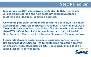 Sesc Palladium
Inaugurado em 2011 e localizado no Centro de Belo Horizonte,
o Sesc Palladium funciona hoje como um expressivo espaço
multifuncional dedicado às artes e à cultura.
Concebido para públicos de todos os estilos e idades, o Palladium
compreende: o Grande Teatro Sesc Palladium, o Cinema Prof. José
Tavares de Barros, o Teatro de Bolso Júlio Mackenzie, a Galeria de
Arte GTO, o Café Sesc Palladium, o Acervo Artístico e Literário, o
Sesc Cenarte – Centro de Arte Popular Mineira e o Espaço Multiuso.
Mesclando atrações nacionais e internacionais, apresenta uma
programação diversificada – com espetáculos musicais e teatrais,
oficinas artísticas, atividades de arte e educação, exposições de
artes plásticas e de videoarte.

 