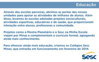 Educação
Através das escolas parceiras, abrimos as portas das nossas
unidades para apoiar as atividades de milhares de alunos. Além
disso, levamos às escolas adotadas projetos socioculturais,
atividades esportivas, educativas e de saúde, que proporcionam
interação entre alunos, professores e comunidade.
Projetos como a Mostra Planetário e o Sesc na Minha Escola
viajam por Minas e complementam o currículo formal, agregando
ainda mais conhecimento.
Para oferecer ainda mais educação, criamos os Colégios Sesc
Minas, que entrarão em funcionamento em fevereiro de 2014.

 