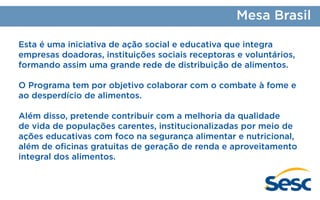 Mesa Brasil
Esta é uma iniciativa de ação social e educativa que integra
empresas doadoras, instituições sociais receptoras e voluntários,
formando assim uma grande rede de distribuição de alimentos.
O Programa tem por objetivo colaborar com o combate à fome e
ao desperdício de alimentos.
Além disso, pretende contribuir com a melhoria da qualidade
de vida de populações carentes, institucionalizadas por meio de
ações educativas com foco na segurança alimentar e nutricional,
além de oficinas gratuitas de geração de renda e aproveitamento
integral dos alimentos.

 
