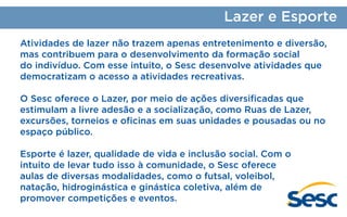 Lazer e Esporte
Atividades de lazer não trazem apenas entretenimento e diversão,
mas contribuem para o desenvolvimento da formação social
do indivíduo. Com esse intuito, o Sesc desenvolve atividades que
democratizam o acesso a atividades recreativas.
O Sesc oferece o Lazer, por meio de ações diversificadas que
estimulam a livre adesão e a socialização, como Ruas de Lazer,
excursões, torneios e oficinas em suas unidades e pousadas ou no
espaço público.
Esporte é lazer, qualidade de vida e inclusão social. Com o
intuito de levar tudo isso à comunidade, o Sesc oferece
aulas de diversas modalidades, como o futsal, voleibol,
natação, hidroginástica e ginástica coletiva, além de
promover competições e eventos.

 