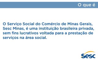 O que é

O Serviço Social do Comércio de Minas Gerais,
Sesc Minas, é uma instituição brasileira privada,
sem fins lucrativos voltada para a prestação de
serviços na área social.

 