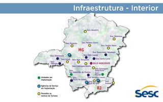 Infraestrutura - Interior
Sesc Januária
Sesc Almenara
Sesc Paracatu

Sesc Montes Claros
Sesc Teófilo Otoni

MG

Sesc Governador Valadares
Sesc Sete Lagoas

Sesc Uberlândia
Sesc
Uberaba

Sesc Araxá

Sesc Bom Despacho

Sesc Santa Luzia

BELO HORIZONTE
Sesc Contagem-Betim
Sesc Estalagem
Ouro Preto
Sesc
Muriaé
Sesc Serviços Lavras

Sesc
São Sebastião do Paraíso
Unidades em
implantação
Agências de Serviço
em implantação
Pousadas ou
Centros de Turismo

Sesc
Poços de Caldas

Sesc
Juiz de Fora

RJ

Sesc
Grussaí

 