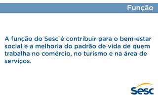 Função

A função do Sesc é contribuir para o bem-estar
social e a melhoria do padrão de vida de quem
trabalha no comércio, no turismo e na área de
serviços.

 