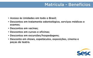 Matrícula - Benefícios
•	Acesso às Unidades em todo o Brasil;
•	Descontos em tratamento odontológico, serviços médicos e
exames;
•	Descontos em vacinas;
•	Descontos em cursos e oficinas;
•	Descontos em excursões/hospedagens;
•	Desconto em shows, espetáculos, exposições, cinema e
peças de teatro.

 
