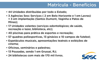 Matrícula - Benefícios
•	44 Unidades distribuídas por todo o Estado;
•	3 Agências Sesc Serviços ( 2 em Belo Horizonte e 1 em Lavras)
+ 3 em implantação (Santos Dumont, Vaginha e Patos de
MInas);
•	17 Unidades volantes (serviços odontológicos; de saúde,
recreação e lazer, biblioteca, etc);
•	40 piscinas para prática de esportes e recreação;
•	57 quadras poliesportivas, 13 ginásios e 10 campos de futebol;
•	Espetáculos musicais, apresentações teatrais e exibições de
cinema;
•	Oficinas, seminários e palestras;
•	13 Pousadas, sendo 1 em Grussaí, RJ;
•	24 bibliotecas com mais de 170 mil livros.

 