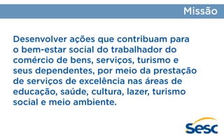 Missão
Desenvolver ações que contribuam para
o bem-estar social do trabalhador do
comércio de bens, serviços, turismo e
seus dependentes, por meio da prestação
de serviços de excelência nas áreas de
educação, saúde, cultura, lazer, turismo
social e meio ambiente.

 