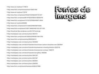 •http://www.sxc.hu/photo/1170812/
•http://www.ﬂickr.com/photos/auchard/126001409/
•http://www.sxc.hu/photo/778742
•http://www.ﬂickr.com/photos/27943375@N00/497731537/
•http://www.ﬂickr.com/photos/80197922@N00/3158332279/
•http://www.ﬂickr.com/photos/31074376@N06/4699714954/
•http://www.sxc.hu/photo/694865
•http://www.ﬂickr.com/photos/61512563@N00/94873430/
•http://www.ﬂickr.com/photos/51035718466@N01/3214311225
•http://ﬁlosofonet.ﬁles.wordpress.com/2011/07/aris2.jpg
•http://marketplace.veer.com/stock-photo/-3627311
•http://www.ﬂickr.com/photos/49126050@N00/8513641243/
•http://www.ﬂickr.com/photos/torley/3930220914/
•http://marketplace.veer.com/stock-photo/-3003952
•http://marketplace.veer.com/stock-illustration/hand-drawn-cartoon-characters-men-3003954
•http://marketplace.veer.com/stock-illustration/businessman-choosing-direction-3249140
•http://marketplace.veer.com/stock-illustration/businessman-arobase-1906375
•http://marketplace.veer.com/stock-illustration/art-gallery-1683260
•http://marketplace.veer.com/stock-photo/-2841297
•http://marketplace.veer.com/stock-photo/-2837387
•http://marketplace.veer.com/stock-photo/-2833094
•http://marketplace.veer.com/stock-photo/-2393303
•http://www.ﬂickr.com/photos/shfrazierpics/6282237986/
Fontes de
imagens
 