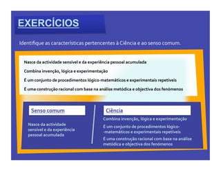 EXERCÍCIOS
Identiﬁque	
  as	
  características	
  pertencentes	
  à	
  Ciência	
  e	
  ao	
  senso	
  comum.


  Nasce	
  da	
  actividade	
  sensível	
  e	
  da	
  experiência	
  pessoal	
  acumulada	
  

  Combina	
  invenção,	
  lógica	
  e	
  experimentação	
  

  É	
  um	
  conjunto	
  de	
  procedimentos	
  lógico-­‐matemáticos	
  e	
  experimentais	
  repetíveis	
  

  É	
  uma	
  construção	
  racional	
  com	
  base	
  na	
  análise	
  metódica	
  e	
  objectiva	
  dos	
  fenómenos	
  



       Senso	
  comum	
                                        Ciência	
  
                                                             Combina	
  invenção,	
  lógica	
  e	
  experimentação	
  
     Nasce	
  da	
  actividade	
                             É	
  um	
  conjunto	
  de	
  procedimentos	
  lógico-­‐	
  
     sensível	
  e	
  da	
  experiência	
                    -­‐matemáticos	
  e	
  experimentais	
  repetíveis	
  
     pessoal	
  acumulada	
  
                                                             É	
  uma	
  construção	
  racional	
  com	
  base	
  na	
  análise	
  
                                                             metódica	
  e	
  objectiva	
  dos	
  fenómenos	
  
 