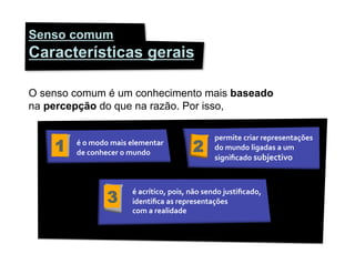 Senso comum
Características gerais

O senso comum é um conhecimento mais baseado
na percepção do que na razão. Por isso,

                                                                    permite	
  criar	
  representações	
  
    1   é	
  o	
  modo	
  mais	
  elementar	
  
        de	
  conhecer	
  o	
  mundo	
                    2         do	
  mundo	
  ligadas	
  a	
  um	
  
                                                                    signiﬁcado	
  subjectivo	
  




                     3
                                é	
  acrítico,	
  pois,	
  não	
  sendo	
  justiﬁcado,	
  
                                identiﬁca	
  as	
  representações	
  	
  
                                com	
  a	
  realidade	
  
 