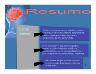 Senso         Conhecimento	
  espontâneo,	
  baseado	
  em	
  dados	
  
              sensoriais,	
  na	
  transmissão	
  social	
  dos	
  princípios,	
  
comum         crenças	
  e	
  preconceitos	
  que	
  expressam	
  	
  
              a	
  experiência	
  de	
  uma	
  comunidade	
  


             Serve	
  para	
  resolver	
  os	
  problemas	
  práticos	
  	
  
             do	
  dia	
  a	
  dia,	
  para	
  integrar	
  os	
  indivíduos	
  	
  
             nos	
  comportamentos	
  e	
  valores	
  estabelecidos	
  	
  
             pela	
  sociedade	
  e	
  para	
  orientarmos	
  a	
  nossa	
  vida	
  


              Não	
  fornece	
  a	
  explicação	
  nem	
  permite	
  	
  	
  	
  	
  	
  	
  	
  	
  	
  	
  	
  	
  	
  	
  	
  	
  	
  	
  	
  	
  	
  	
  	
  	
  	
  	
  	
  	
  	
  	
  	
  
              a	
  compreensão	
  da	
  verdadeira	
  natureza	
  	
  	
  	
  	
  	
  	
  	
  	
  	
  	
  	
  	
  	
  	
  	
  	
  	
  	
  	
  	
  	
  	
  	
  	
  	
  	
  	
  
        Filosofia, JB - 2010
              da	
  realidade	
                                                                                      9
 