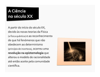 A	
  Ciência	
  	
  
no	
  século	
  XX	
  

A	
  partir	
  do	
  início	
  do	
  século	
  XX,	
  
devido	
  às	
  novas	
  teorias	
  da	
  Física	
  	
  
(a	
  física	
  quântica)	
  e	
  ao	
  reconhecimento	
  
de	
  que	
  há	
  fenómenos	
  que	
  não	
  
obedecem	
  ao	
  determinismo	
  
(princípio	
  de	
  incerteza),	
  ocorreu	
  uma	
  
revolução	
  na	
  epistemologia	
  que	
  
alterou	
  o	
  modelo	
  de	
  racionalidade	
  
até	
  então	
  aceite	
  pela	
  comunidade	
  
cientíﬁca.	
  
 