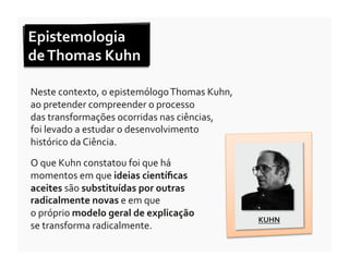 Epistemologia	
  	
  
de	
  Thomas	
  Kuhn	
  	
  

Neste	
  contexto,	
  o	
  epistemólogo	
  Thomas	
  Kuhn,	
  	
  
ao	
  pretender	
  compreender	
  o	
  processo	
  	
  
das	
  transformações	
  ocorridas	
  nas	
  ciências,	
  	
  
foi	
  levado	
  a	
  estudar	
  o	
  desenvolvimento	
  	
  
histórico	
  da	
  Ciência.	
  

O	
  que	
  Kuhn	
  constatou	
  foi	
  que	
  há	
  
momentos	
  em	
  que	
  ideias	
  cientíﬁcas	
  
aceites	
  são	
  substituídas	
  por	
  outras	
  
radicalmente	
  novas	
  e	
  em	
  que	
  	
  
o	
  próprio	
  modelo	
  geral	
  de	
  explicação	
  	
  
                                                                     KUHN	
  
se	
  transforma	
  radicalmente.	
  	
  
 