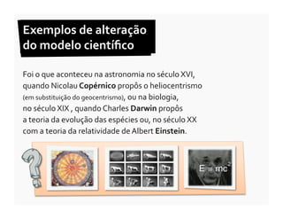 Exemplos	
  de	
  alteração	
  	
  
do	
  modelo	
  cientíﬁco	
  

Foi	
  o	
  que	
  aconteceu	
  na	
  astronomia	
  no	
  século	
  XVI,	
  
quando	
  Nicolau	
  Copérnico	
  propôs	
  o	
  heliocentrismo	
  
(em	
  substituição	
  do	
  geocentrismo),	
  ou	
  na	
  biologia,	
  	
  
no	
  século	
  XIX	
  ,	
  quando	
  Charles	
  Darwin	
  propôs	
  	
  
a	
  teoria	
  da	
  evolução	
  das	
  espécies	
  ou,	
  no	
  século	
  XX	
  
com	
  a	
  teoria	
  da	
  relatividade	
  de	
  Albert	
  Einstein.	
  	
  
 