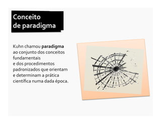 Conceito	
  	
  
de	
  paradigma	
  

Kuhn	
  chamou	
  paradigma	
  	
  
ao	
  conjunto	
  dos	
  conceitos	
  
fundamentais	
  	
  	
  	
  	
  	
  	
  	
  	
  	
  	
  	
  	
  	
  	
  	
  	
  	
  	
  	
  	
  	
  	
  	
  	
  	
  	
  	
  	
  	
  	
  	
  	
  	
  
e	
  dos	
  procedimentos	
  
padronizados	
  que	
  orientam	
  	
  	
  	
  	
  	
  	
  
e	
  determinam	
  a	
  prática	
  
cientíﬁca	
  numa	
  dada	
  época.	
  
 
