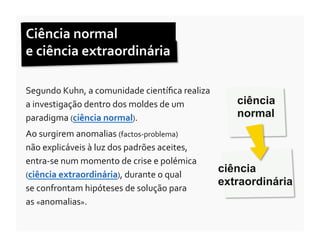 Ciência	
  normal	
  	
  
e	
  ciência	
  extraordinária	
  

Segundo	
  Kuhn,	
  a	
  comunidade	
  cientíﬁca	
  realiza	
  
a	
  investigação	
  dentro	
  dos	
  moldes	
  de	
  um	
            ciência
paradigma	
  (ciência	
  normal).	
  	
                               normal
Ao	
  surgirem	
  anomalias	
  (factos-­‐problema)	
  	
  
não	
  explicáveis	
  à	
  luz	
  dos	
  padrões	
  aceites,	
  
entra-­‐se	
  num	
  momento	
  de	
  crise	
  e	
  polémica	
  
(ciência	
  extraordinária),	
  durante	
  o	
  qual	
  	
  
                                                                   ciência
                                                                   extraordinária
se	
  confrontam	
  hipóteses	
  de	
  solução	
  para	
  	
  
as	
  «anomalias».	
  
 