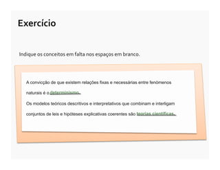Exercício	
  

Indique	
  os	
  conceitos	
  em	
  falta	
  nos	
  espaços	
  em	
  branco.




    A convicção de que existem relações fixas e necessárias entre fenómenos

    naturais é o determinismo.

    Os modelos teóricos descritivos e interpretativos que combinam e interligam

    conjuntos de leis e hipóteses explicativas coerentes são teorias científicas.
 