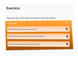 Exercício	
  

Diga	
  quais	
  são	
  as	
  aﬁrmações	
  verdadeiras	
  e	
  quais	
  são	
  as	
  falsas.	
  

   Aﬁrmações	
                                                                                     V	
  /	
  F	
  


   Albert	
  Einstein	
  propôs	
  a	
  teórica	
  heliocêntrica.	
                                 ?
                                                                                                    F

   Charles	
  Darwin	
  propôs	
  a	
  teoria	
  da	
  evolução	
  das	
  espécies.	
  
                                                                                                      ?
                                                                                                      V


   Nicolau	
  Copérnico	
  propôs	
  a	
  teoria	
  da	
  relatividade.	
  
                                                                                                      ?
                                                                                                      F
 