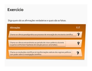 Exercício	
  

Diga	
  quais	
  são	
  as	
  aﬁrmações	
  verdadeiras	
  e	
  quais	
  são	
  as	
  falsas.	
  


   Aﬁrmações	
                                                                                                                V	
  /	
  F	
  


   Chama-­‐se	
  ciência	
  paradigmática	
  ao	
  processo	
  de	
  renovação	
  de	
  uma	
  teoria	
  cientíﬁca.	
  	
        ?
                                                                                                                                 F

   Chama-­‐se	
  ciência	
  extraordinária	
  ao	
  período	
  de	
  crise	
  e	
  polémica	
  durante	
  
   o	
  qual	
  se	
  confrontam	
  hipóteses	
  de	
  solução	
  para	
  as	
  «anomalias».	
                                   ?
                                                                                                                                 V


   Chama-­‐se	
  revoluções	
  cientíﬁcas	
  às	
  transformações	
  radicais	
  dos	
  regimes	
  políticos	
  
   com	
  poder	
  sobre	
  a	
  investigação	
  cientíﬁca.	
  	
                                                              ?
                                                                                                                               F
 