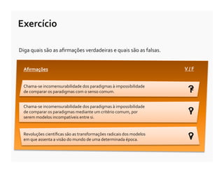 Exercício	
  

Diga	
  quais	
  são	
  as	
  aﬁrmações	
  verdadeiras	
  e	
  quais	
  são	
  as	
  falsas.	
  


   Aﬁrmações	
                                                                                     V	
  /	
  F	
  


   Chama-­‐se	
  incomensurabilidade	
  dos	
  paradigmas	
  à	
  impossibilidade	
  
   de	
  comparar	
  os	
  paradigmas	
  com	
  o	
  senso	
  comum.	
  	
                             ?
                                                                                                       F

   Chama-­‐se	
  incomensurabilidade	
  dos	
  paradigmas	
  à	
  impossibilidade	
  
   de	
  comparar	
  os	
  paradigmas	
  mediante	
  um	
  critério	
  comum,	
  por	
  
   serem	
  modelos	
  incompatíveis	
  entre	
  si.	
  	
  
                                                                                                       ?
                                                                                                       V


   Revoluções	
  cientíﬁcas	
  são	
  as	
  transformações	
  radicais	
  dos	
  modelos	
  
   em	
  que	
  assenta	
  a	
  visão	
  do	
  mundo	
  de	
  uma	
  determinada	
  época.	
           ?
                                                                                                       V
 