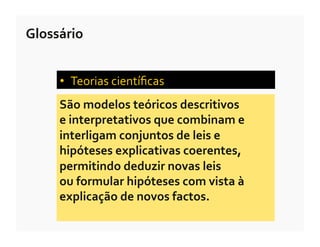 Glossário	
  


       •  Teorias	
  cientíﬁcas	
  	
  
       São	
  modelos	
  teóricos	
  descritivos	
  	
  
       e	
  interpretativos	
  que	
  combinam	
  e	
  
       interligam	
  conjuntos	
  de	
  leis	
  e	
  
       hipóteses	
  explicativas	
  coerentes,	
  
       permitindo	
  deduzir	
  novas	
  leis	
  	
  
       ou	
  formular	
  hipóteses	
  com	
  vista	
  à	
  
       explicação	
  de	
  novos	
  factos.	
  
 