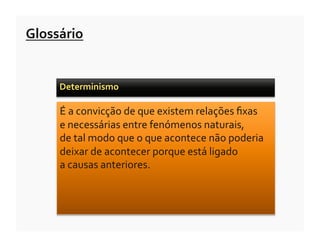 Glossário	
  


       Determinismo	
  	
  

       É	
  a	
  convicção	
  de	
  que	
  existem	
  relações	
  ﬁxas	
  	
  
       e	
  necessárias	
  entre	
  fenómenos	
  naturais,	
  	
  
       de	
  tal	
  modo	
  que	
  o	
  que	
  acontece	
  não	
  poderia	
  
       deixar	
  de	
  acontecer	
  porque	
  está	
  ligado	
  	
  
       a	
  causas	
  anteriores.	
  
 