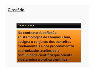 Glossário	
  


       Paradigma	
  	
  
       No	
  contexto	
  da	
  reﬂexão	
  
       epistemológica	
  de	
  Thomas	
  Khun,	
  
       designa	
  o	
  conjunto	
  dos	
  conceitos	
  
       fundamentais	
  e	
  dos	
  procedimentos	
  
       padronizados	
  aceites	
  pela	
  
       comunidade	
  cientíﬁca	
  que	
  orienta	
  	
  
       e	
  determina	
  a	
  prática	
  cientíﬁca.	
  
 