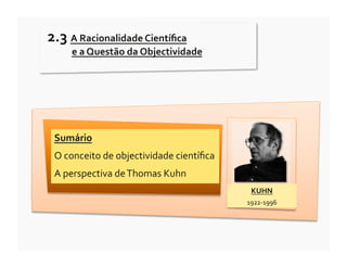 2.3	
  A	
  Racionalidade	
  Cientíﬁca	
  
       	
  e	
  a	
  Questão	
  da	
  Objectividade	
  




  Sumário	
  
  O	
  conceito	
  de	
  objectividade	
  cientíﬁca	
  
  A	
  perspectiva	
  de	
  Thomas	
  Kuhn	
  
                                                            KUHN	
  
                                                          1922-­‐1996	
  
 