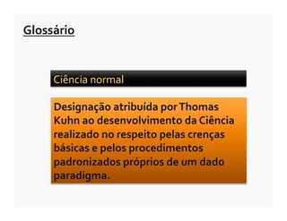 Glossário	
  


       Ciência	
  normal	
  	
  

       Designação	
  atribuída	
  por	
  Thomas	
  
       Kuhn	
  ao	
  desenvolvimento	
  da	
  Ciência	
  
       realizado	
  no	
  respeito	
  pelas	
  crenças	
  
       básicas	
  e	
  pelos	
  procedimentos	
  
       padronizados	
  próprios	
  de	
  um	
  dado	
  
       paradigma.	
  
 