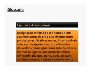 Glossário	
  


       Ciência	
  extraordinária	
  	
  

       Designação	
  atribuída	
  por	
  Thomas	
  Kuhn	
  	
  
       aos	
  momentos	
  de	
  crise	
  e	
  confronto	
  entre	
  
       propostas	
  explicativas	
  novas,	
  incompatíveis	
  
       com	
  as	
  concepções	
  e	
  os	
  procedimentos	
  	
  
       do	
  «velho»	
  paradigma.	
  Uma	
  fase	
  de	
  ciência	
  
       normal	
  dá	
  lugar	
  a	
  uma	
  outra	
  de	
  ciência	
  
       extraordinária	
  que,	
  por	
  sua	
  vez,	
  passará	
  	
  
       a	
  ciência	
  normal,	
  e	
  assim	
  sucessivamente.	
  
 