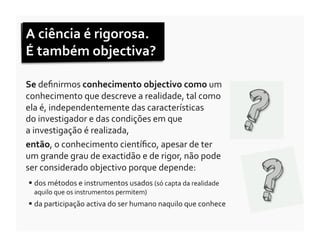 A	
  ciência	
  é	
  rigorosa.	
  	
  
É	
  também	
  objectiva?	
  

Se	
  deﬁnirmos	
  conhecimento	
  objectivo	
  como	
  um	
  
conhecimento	
  que	
  descreve	
  a	
  realidade,	
  tal	
  como	
  
ela	
  é,	
  independentemente	
  das	
  características	
  	
  
do	
  investigador	
  e	
  das	
  condições	
  em	
  que	
  	
  
a	
  investigação	
  é	
  realizada,	
  	
  
então,	
  o	
  conhecimento	
  cientíﬁco,	
  apesar	
  de	
  ter	
  	
  
um	
  grande	
  grau	
  de	
  exactidão	
  e	
  de	
  rigor,	
  não	
  pode	
  	
  
ser	
  considerado	
  objectivo	
  porque	
  depende:	
  
   dos	
  métodos	
  e	
  instrumentos	
  usados	
  (só	
  capta	
  da	
  realidade	
  
    aquilo	
  que	
  os	
  instrumentos	
  permitem)	
  
   da	
  participação	
  activa	
  do	
  ser	
  humano	
  naquilo	
  que	
  conhece	
  
 
