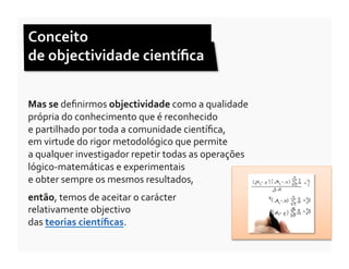 Conceito	
  	
  
de	
  objectividade	
  cientíﬁca	
  


Mas	
  se	
  deﬁnirmos	
  objectividade	
  como	
  a	
  qualidade	
  
própria	
  do	
  conhecimento	
  que	
  é	
  reconhecido	
  	
  
e	
  partilhado	
  por	
  toda	
  a	
  comunidade	
  cientíﬁca,	
  	
  
em	
  virtude	
  do	
  rigor	
  metodológico	
  que	
  permite	
  	
  
a	
  qualquer	
  investigador	
  repetir	
  todas	
  as	
  operações	
  
lógico-­‐matemáticas	
  e	
  experimentais	
  	
  
e	
  obter	
  sempre	
  os	
  mesmos	
  resultados,	
  
então,	
  temos	
  de	
  aceitar	
  o	
  carácter	
  	
  
relativamente	
  objectivo	
  	
  
das	
  teorias	
  cientíﬁcas.	
  
 