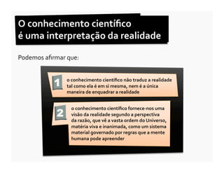 O	
  conhecimento	
  cientíﬁco	
  	
  
é	
  uma	
  interpretação	
  da	
  realidade	
  	
  

Podemos	
  aﬁrmar	
  que:	
  	
  


                  1      o	
  conhecimento	
  cientíﬁco	
  não	
  traduz	
  a	
  realidade	
  
                         tal	
  como	
  ela	
  é	
  em	
  si	
  mesma,	
  nem	
  é	
  a	
  única	
  
                         maneira	
  de	
  enquadrar	
  a	
  realidade	
  


                            o	
  conhecimento	
  cientíﬁco	
  fornece-­‐nos	
  uma	
  
                    2       visão	
  da	
  realidade	
  segundo	
  a	
  perspectiva	
  	
  
                            da	
  razão,	
  que	
  vê	
  a	
  vasta	
  ordem	
  do	
  Universo,	
  
                            matéria	
  viva	
  e	
  inanimada,	
  como	
  um	
  sistema	
  
                            material	
  governado	
  por	
  regras	
  que	
  a	
  mente	
  
                            humana	
  pode	
  apreender	
  
 