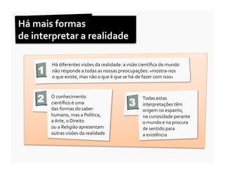 Há	
  mais	
  formas	
  	
  
de	
  interpretar	
  a	
  realidade	
  

           Há	
  diferentes	
  visões	
  da	
  realidade:	
  a	
  visão	
  cientíﬁca	
  do	
  mundo	
  
      1    não	
  responde	
  a	
  todas	
  as	
  nossas	
  preocupações:	
  «mostra-­‐nos	
  	
  
           o	
  que	
  existe,	
  mas	
  não	
  o	
  que	
  é	
  que	
  se	
  há-­‐de	
  fazer	
  com	
  isso»	
  	
  



      2    O	
  conhecimento	
  
           cientíﬁco	
  é	
  uma	
  	
                                     3
                                                                                      Todas	
  estas	
  
                                                                                      interpretações	
  têm	
  
           das	
  formas	
  do	
  saber	
                                             origem	
  no	
  espanto,	
  	
  
           humano,	
  mas	
  a	
  Política,	
  	
                                     na	
  curiosidade	
  perante	
  	
  
           a	
  Arte,	
  o	
  Direito	
  	
                                           o	
  mundo	
  e	
  na	
  procura	
  	
  
           ou	
  a	
  Religião	
  apresentam	
                                        de	
  sentido	
  para	
  	
  
           outras	
  visões	
  da	
  realidade	
  	
                                  a	
  existência	
  
 