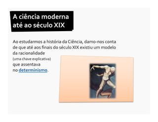 A	
  ciência	
  moderna	
  	
  
até	
  ao	
  século	
  XIX	
  

Ao	
  estudarmos	
  a	
  história	
  da	
  Ciência,	
  damo-­‐nos	
  conta	
  
de	
  que	
  até	
  aos	
  ﬁnais	
  do	
  século	
  XIX	
  existiu	
  um	
  modelo	
  
da	
  racionalidade	
  	
  
(uma	
  chave	
  explicativa)	
  	
  
que	
  assentava	
  	
  
no	
  determinismo.	
  
 