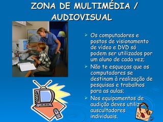 ZONA DE MULTIMÉDIA / AUDIOVISUAL   Os computadores e postos de visionamento de vídeo e DVD só podem ser utilizados por um aluno de cada vez; Não te esqueças que os computadores se destinam à realização de pesquisas e trabalhos para as aulas; Nos equipamentos de audição deves utilizar auscultadores individuais. 