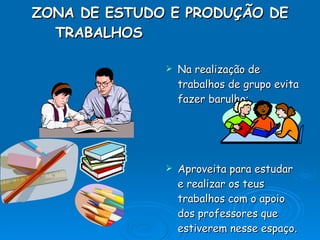 ZONA DE ESTUDO E PRODUÇÃO DE TRABALHOS     Na realização de trabalhos de grupo evita fazer barulho; Aproveita para estudar e realizar os teus trabalhos com o apoio dos professores que estiverem nesse espaço. 