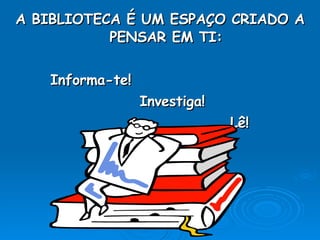 A BIBLIOTECA É UM ESPAÇO CRIADO A PENSAR EM TI: Informa-te! Investiga! Lê!  