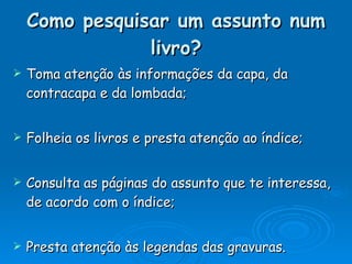 Como pesquisar um assunto num livro? Toma atenção às informações da capa, da contracapa e da lombada; Folheia os livros e presta atenção ao índice; Consulta as páginas do assunto que te interessa, de acordo com o índice; Presta atenção às legendas das gravuras. 