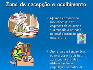 Zona de recepção e acolhimento     Quando entrares na biblioteca não te esqueças de colocar a tua mochila à entrada, no local destinado para esse efeito; Junto de um funcionário ou professor regista a zona que pretendes utilizar ou faz a requisição do material que pretendes. 
