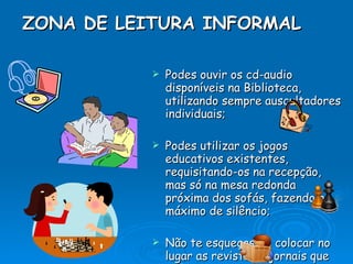 ZONA DE LEITURA INFORMAL   Podes ouvir os cd-audio disponíveis na Biblioteca, utilizando sempre auscultadores individuais; Podes utilizar os jogos educativos existentes, requisitando-os na recepção, mas só na mesa redonda próxima dos sofás, fazendo o máximo de silêncio; Não te esqueças de colocar no lugar as revistas e jornais que utilizares. 