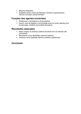  Máquina fotográfica
 Entidades locais: juntas de freguesia, escolas do agrupamento,
câmara municipal, escola francesa
Funções dos agentes envolvidos
 Professores: orientadores e dinamizadores
 Alunos: meio de ligação e comunicação entre os outros agentes (enc.
de educação, restante comunidade educativa)
Resultados esperados
 Saber integrar os diversos saberes escolares com os saberes não
curriculares
 Reconhecer a sua identidade cultural e histórica
 Conhecer outra realidade distinta e partilhar experiências
Conclusão
 
