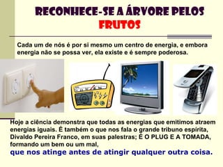 Cada um de nós é por si mesmo um centro de energia, e embora energia não se possa ver, ela existe e é sempre poderosa.   Reconhece-se a árvore pelos  frutos Hoje a ciência demonstra que todas as energias que emitimos atraem energias iguais. É também o que nos fala o grande tribuno espírita, Divaldo Pereira Franco, em suas palestras; É O PLUG E A TOMADA, formando um bem ou um mal,  que nos atinge antes de atingir qualquer outra coisa.   