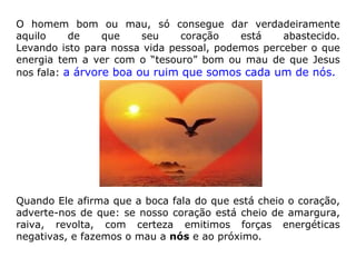 O homem bom ou mau, só consegue dar verdadeiramente aquilo de que seu coração está abastecido. Levando isto para nossa vida pessoal, podemos perceber o que energia tem a ver com o “tesouro” bom ou mau de que Jesus nos fala:  a árvore boa ou ruim que somos cada um de nós.  Quando Ele afirma que a boca fala do que está cheio o coração, adverte-nos de que: se nosso coração está cheio de amargura, raiva, revolta, com certeza emitimos forças energéticas negativas, e fazemos o mau a  nós  e ao próximo. 