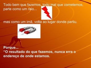 Todo bem que fazemos, todo mal que cometemos, parte como um raio...  mas como um imã, volta ao lugar donde partiu.  Porque... “O resultado do que fazemos, nunca erra o endereço de onde estamos.  
