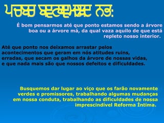 É bom pensarmos até que ponto estamos sendo a árvore boa ou a árvore má, da qual vaza aquilo de que está repleto nosso interior.   Até que ponto nos deixamos arrastar pelos acontecimentos que geram em nós atitudes ruins, erradas, que secam os galhos da árvore de nossas vidas, e que nada mais são que nossos defeitos e dificuldades.   Busquemos dar lugar ao viço que os farão novamente verdes e promissores, trabalhando algumas mudanças em nossa conduta, trabalhando as dificuldades de nossa imprescindível Reforma Íntima.  para refletirmos: 
