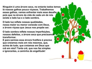 Ninguém é uma árvore seca, no entanto todos temos  lá nossos galhos pouco viçosos. Trabalhemos  esses galhos, vamos enfrentar mais esse desafio,  pois que na árvore da vida de cada um de nós existe o lado luz e o lado sombra.  O lado luz reflete nossas qualidades,  nossa maior ou menor conexão com Deus,  a árvore viçosa que Jesus nos propõe ser.  O lado sombra reflete nossas imperfeições,  nossos defeitos, a árvore seca que precisamos  transformar.  E para sermos essa árvore frutífera é preciso que creiamos mais em nós mesmos, que, acima de tudo, que creiamos em Deus que  crê em nós!! Tanto crê, que nos fez simples e ignorantes, a caminho da angelitude!   