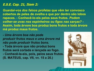 E.S.E. Cap. 21, Item 2: Guardai-vos dos falsos profetas  que vêm ter convosco cobertos de peles de ovelha e que por dentro são lobos rapaces. - Conhecê-lo-eis pelos seus frutos.  Podem colher-se uvas nos espinheiros ou figos nas sarças?  - Assim, toda árvore boa produz bons frutos e toda árvore má produz maus frutos.   -  Uma árvore boa não pode  produzir frutos maus e uma árvore má  não pode produzir frutos bons.  - Toda árvore que não produz bons  frutos será cortada e lançada ao fogo.  - Conhecê-la-eis, pois, pelos seus frutos.  (S. MATEUS, cap. VII, vv. 15 a 20.)   