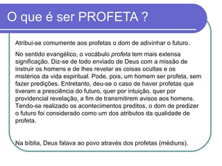O que é ser PROFETA ? Atribui-se comumente aos profetas o dom de adivinhar o futuro. No sentido evangélico, o vocábulo  profeta  tem mais extensa significação. Diz-se de todo enviado de Deus com a missão de instruir os homens e de lhes revelar as coisas ocultas e os mistérios da vida espiritual. Pode, pois, um homem ser profeta, sem fazer predições. Entretanto, deu-se o caso de haver profetas que tiveram a presciência do futuro, quer por intuição, quer por providencial revelação, a fim de transmitirem avisos aos homens. Tendo-se realizado os acontecimentos preditos, o dom de predizer o futuro foi considerado como um dos atributos da qualidade de profeta.  Na bíblia, Deus falava ao povo através dos profetas (médiuns). 